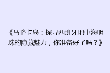 《马略卡岛:探寻西班牙地中海明珠的隐藏魅力,你准备好了吗?》