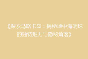《探索马略卡岛：揭秘地中海明珠的独特魅力与隐秘角落》