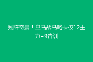 残阵奇景！皇马战马略卡仅12主力+9青训