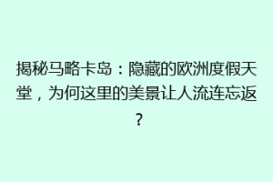 揭秘马略卡岛：隐藏的欧洲度假天堂，为何这里的美景让人流连忘返？