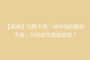 【揭秘】马略卡岛：地中海的隐世天堂，为何成为度假新宠？
