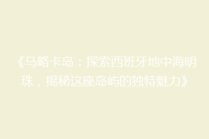 《马略卡岛：探索西班牙地中海明珠，揭秘这座岛屿的独特魅力》
