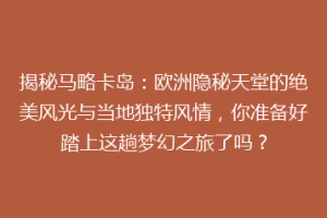 揭秘马略卡岛：欧洲隐秘天堂的绝美风光与当地独特风情，你准备好踏上这趟梦幻之旅了吗？
