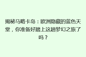 揭秘马略卡岛:欧洲隐藏的蓝色天堂,你准备好踏上这趟梦幻之旅了吗?