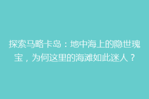 探索马略卡岛：地中海上的隐世瑰宝，为何这里的海滩如此迷人？