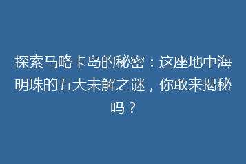 探索马略卡岛的秘密:这座地中海明珠的五大未解之谜,你敢来揭秘吗?