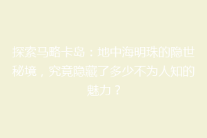探索马略卡岛：地中海明珠的隐世秘境，究竟隐藏了多少不为人知的魅力？