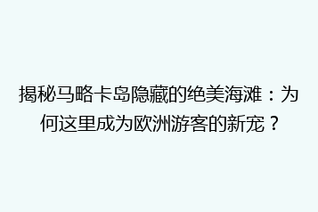 揭秘马略卡岛隐藏的绝美海滩:为何这里成为欧洲游客的新宠?
