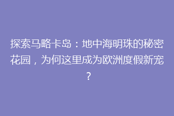 探索马略卡岛:地中海明珠的秘密花园,为何这里成为欧洲度假新宠?