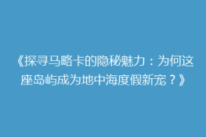 《探寻马略卡的隐秘魅力：为何这座岛屿成为地中海度假新宠？》