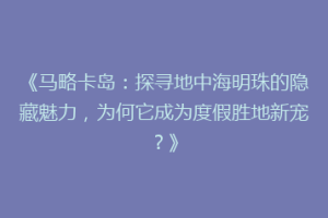 《马略卡岛：探寻地中海明珠的隐藏魅力，为何它成为度假胜地新宠？》