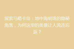 探索马略卡岛：地中海明珠的隐秘角落，为何这里的美景让人流连忘返？