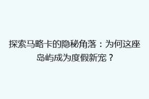 探索马略卡的隐秘角落：为何这座岛屿成为度假新宠？