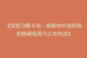 《探索马略卡岛：揭秘地中海明珠的隐秘角落与古老传说》