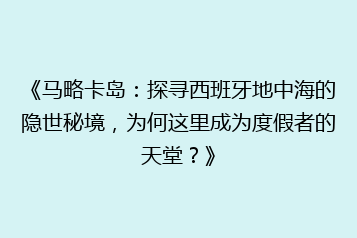 《马略卡岛:探寻西班牙地中海的隐世秘境,为何这里成为度假者的天堂?》