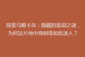 探索马略卡岛：隐藏的蓝洞之谜，为何这片地中海明珠如此迷人？