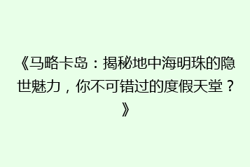 《马略卡岛：揭秘地中海明珠的隐世魅力，你不可错过的度假天堂？》
