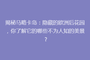 揭秘马略卡岛：隐藏的欧洲后花园，你了解它的哪些不为人知的美景？