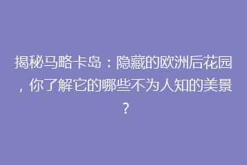 揭秘马略卡岛：隐藏的欧洲后花园，你了解它的哪些不为人知的美景？