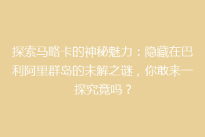 探索马略卡的神秘魅力：隐藏在巴利阿里群岛的未解之谜，你敢来一探究竟吗？