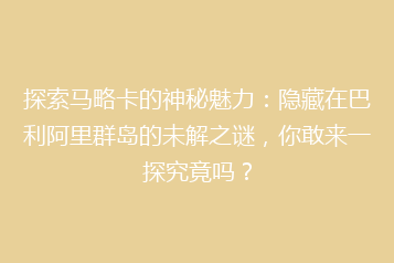 探索马略卡的神秘魅力:隐藏在巴利阿里群岛的未解之谜,你敢来一探究竟吗?