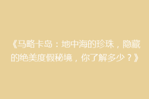 《马略卡岛：地中海的珍珠，隐藏的绝美度假秘境，你了解多少？》