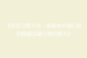 《探索马略卡岛：揭秘地中海心脏的隐藏宝藏与独特魅力》
