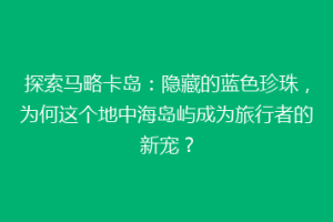 探索马略卡岛：隐藏的蓝色珍珠，为何这个地中海岛屿成为旅行者的新宠？