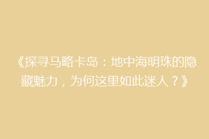《探寻马略卡岛：地中海明珠的隐藏魅力，为何这里如此迷人？》