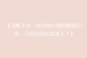 《马略卡岛：探寻地中海的隐世珍珠，为何这里如此迷人？》