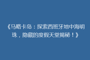 《马略卡岛：探索西班牙地中海明珠，隐藏的度假天堂揭秘！》