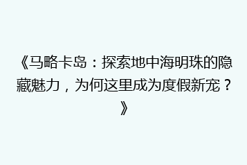 《马略卡岛:探索地中海明珠的隐藏魅力,为何这里成为度假新宠?》