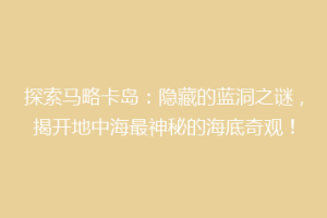 探索马略卡岛：隐藏的蓝洞之谜，揭开地中海最神秘的海底奇观！
