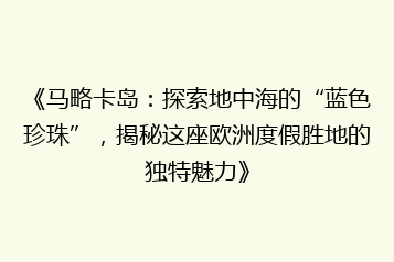 《马略卡岛:探索地中海的“蓝色珍珠”,揭秘这座欧洲度假胜地的独特魅力》