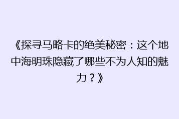 《探寻马略卡的绝美秘密:这个地中海明珠隐藏了哪些不为人知的魅力?》