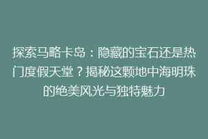 探索马略卡岛：隐藏的宝石还是热门度假天堂？揭秘这颗地中海明珠的绝美风光与独特魅力