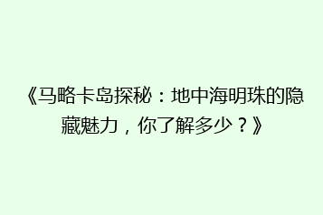 《马略卡岛探秘:地中海明珠的隐藏魅力,你了解多少?》
