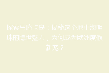 探索马略卡岛:揭秘这个地中海明珠的隐世魅力,为何成为欧洲度假新宠?