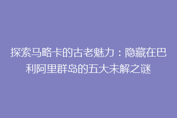 探索马略卡的古老魅力：隐藏在巴利阿里群岛的五大未解之谜