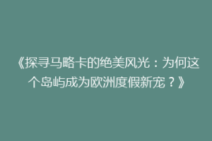 《探寻马略卡的绝美风光：为何这个岛屿成为欧洲度假新宠？》