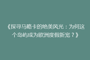 《探寻马略卡的绝美风光:为何这个岛屿成为欧洲度假新宠?》
