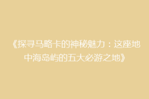 《探寻马略卡的神秘魅力：这座地中海岛屿的五大必游之地》