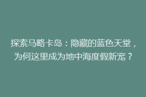 探索马略卡岛：隐藏的蓝色天堂，为何这里成为地中海度假新宠？