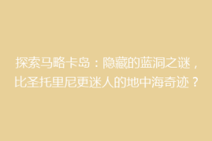 探索马略卡岛：隐藏的蓝洞之谜，比圣托里尼更迷人的地中海奇迹？