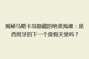 揭秘马略卡岛隐藏的绝美海滩：是西班牙的下一个度假天堂吗？