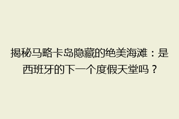 揭秘马略卡岛隐藏的绝美海滩:是西班牙的下一个度假天堂吗?